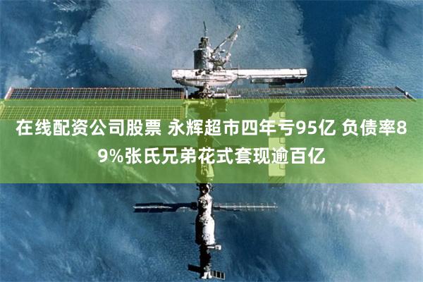 在线配资公司股票 永辉超市四年亏95亿 负债率89%张氏兄弟花式套现逾百亿