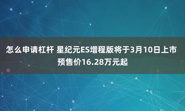 怎么申请杠杆 星纪元ES增程版将于3月10日上市 预售价16.28万元起