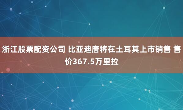 浙江股票配资公司 比亚迪唐将在土耳其上市销售 售价367.5万里拉