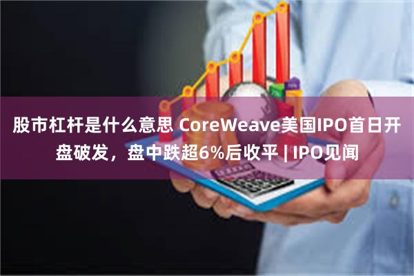 股市杠杆是什么意思 CoreWeave美国IPO首日开盘破发，盘中跌超6%后收平 | IPO见闻