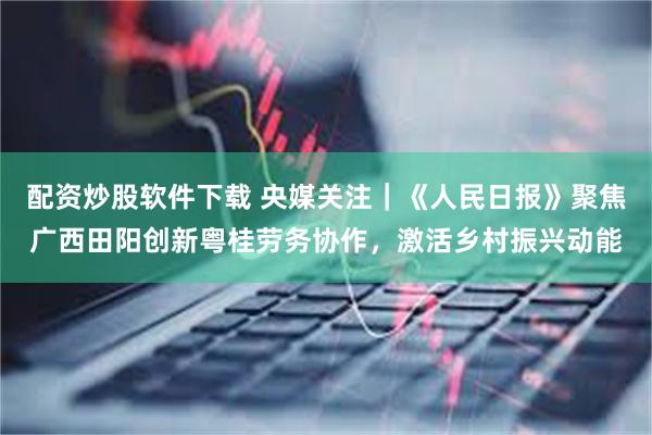 配资炒股软件下载 央媒关注｜《人民日报》聚焦广西田阳创新粤桂劳务协作，激活乡村振兴动能