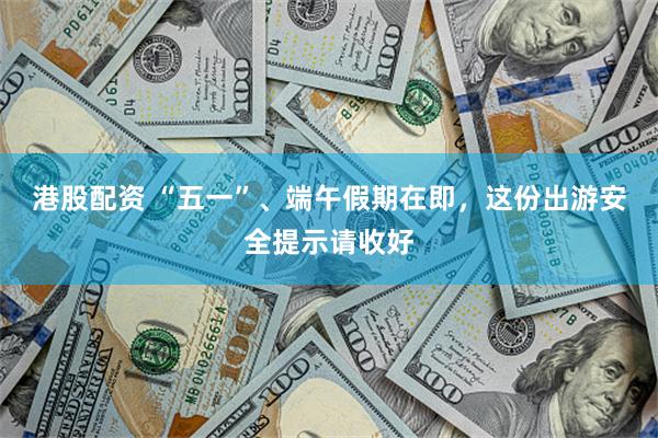 港股配资 “五一”、端午假期在即，这份出游安全提示请收好