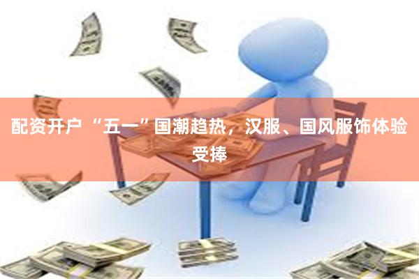 配资开户 “五一”国潮趋热，汉服、国风服饰体验受捧
