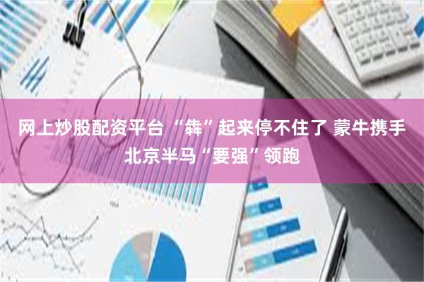 网上炒股配资平台 “犇”起来停不住了 蒙牛携手北京半马“要强”领跑