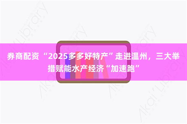券商配资 “2025多多好特产”走进温州，三大举措赋能水产经济“加速跑”