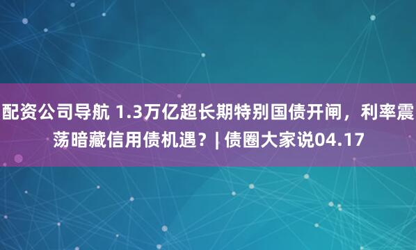 配资公司导航 1.3万亿超长期特别国债开闸，利率震荡暗藏信用债机遇？| 债圈大家说04.17