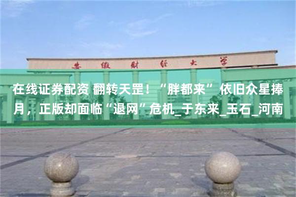 在线证券配资 翻转天罡！“胖都来” 依旧众星捧月，正版却面临“退网”危机_于东来_玉石_河南