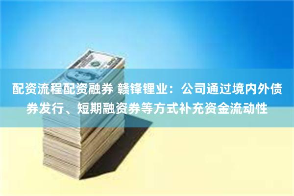 配资流程配资融券 赣锋锂业：公司通过境内外债券发行、短期融资券等方式补充资金流动性