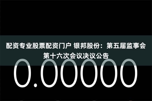 配资专业股票配资门户 银邦股份：第五届监事会第十六次会议决议公告