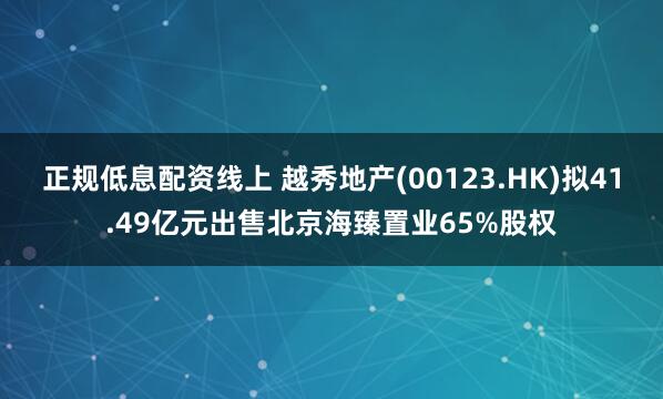 正规低息配资线上 越秀地产(00123.HK)拟41.49亿元出售北京海臻置业65%股权