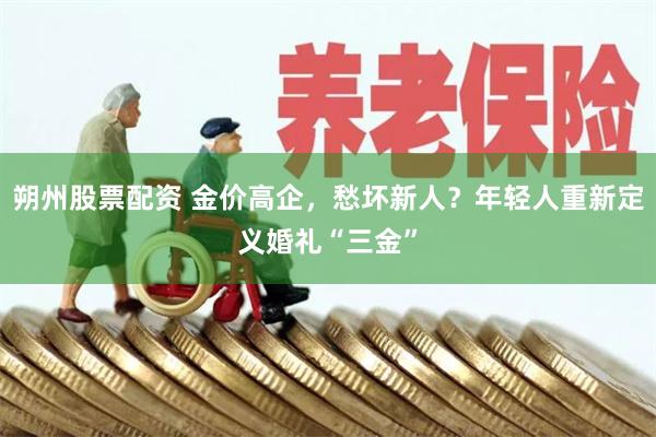 朔州股票配资 金价高企，愁坏新人？年轻人重新定义婚礼“三金”