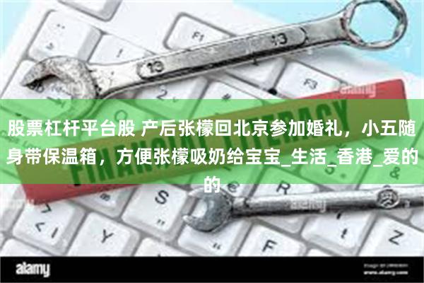 股票杠杆平台股 产后张檬回北京参加婚礼，小五随身带保温箱，方便张檬吸奶给宝宝_生活_香港_爱的
