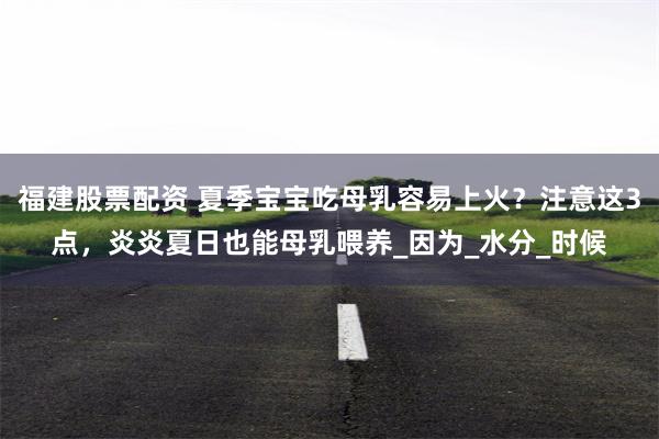 福建股票配资 夏季宝宝吃母乳容易上火？注意这3点，炎炎夏日也能母乳喂养_因为_水分_时候