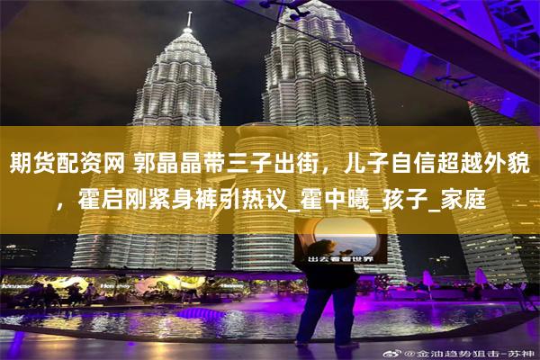 期货配资网 郭晶晶带三子出街，儿子自信超越外貌，霍启刚紧身裤引热议_霍中曦_孩子_家庭