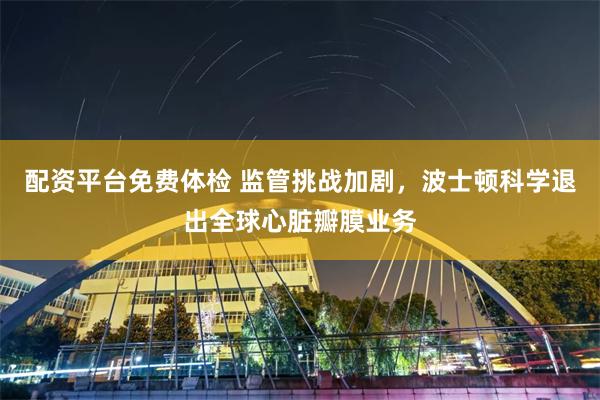 配资平台免费体检 监管挑战加剧，波士顿科学退出全球心脏瓣膜业务