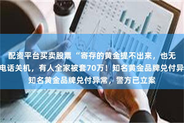 配资平台买卖股票 “寄存的黄金提不出来，也无法退款”！客服电话关机，有人全家被套70万！知名黄金品牌兑付异常，警方已立案
