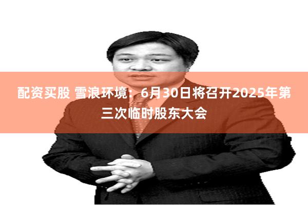 配资买股 雪浪环境：6月30日将召开2025年第三次临时股东大会