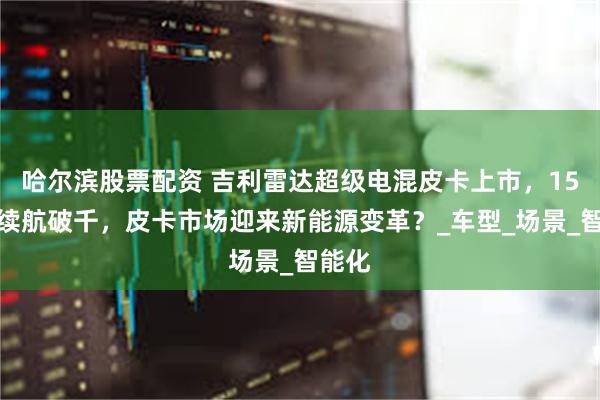 哈尔滨股票配资 吉利雷达超级电混皮卡上市，15万级续航破千，皮卡市场迎来新能源变革？_车型_场景_智能化
