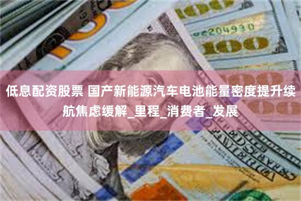 低息配资股票 国产新能源汽车电池能量密度提升续航焦虑缓解_里程_消费者_发展