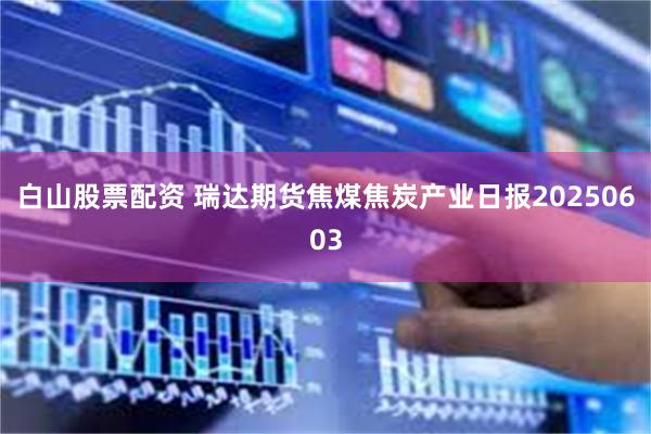 白山股票配资 瑞达期货焦煤焦炭产业日报20250603