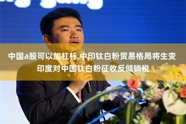 中国a股可以加杠杆 中印钛白粉贸易格局将生变 印度对中国钛白粉征收反倾销税