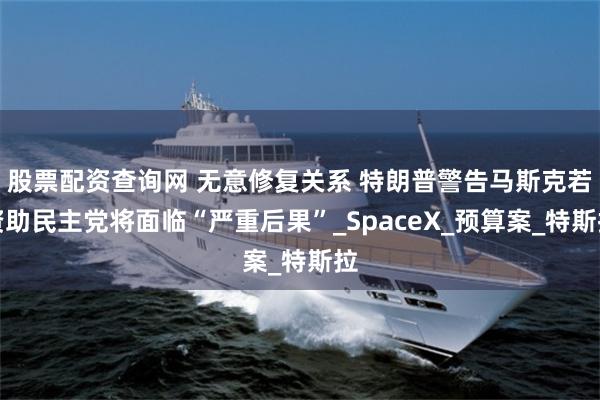 股票配资查询网 无意修复关系 特朗普警告马斯克若资助民主党将面临“严重后果”_SpaceX_预算案_特斯拉