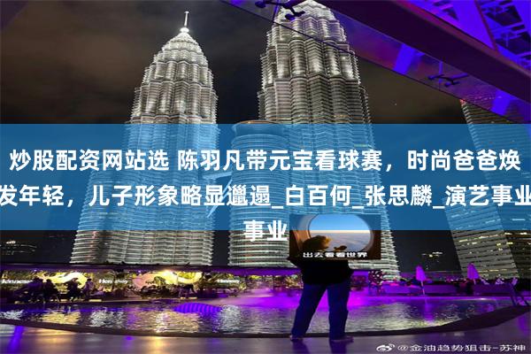 炒股配资网站选 陈羽凡带元宝看球赛，时尚爸爸焕发年轻，儿子形象略显邋遢_白百何_张思麟_演艺事业