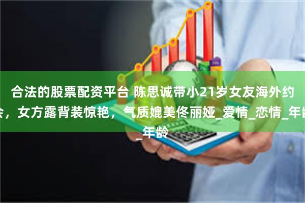 合法的股票配资平台 陈思诚带小21岁女友海外约会，女方露背装惊艳，气质媲美佟丽娅_爱情_恋情_年龄
