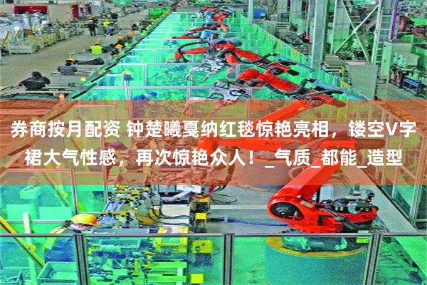 券商按月配资 钟楚曦戛纳红毯惊艳亮相，镂空V字裙大气性感，再次惊艳众人！_气质_都能_造型