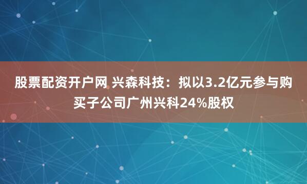 股票配资开户网 兴森科技：拟以3.2亿元参与购买子公司广州兴科24%股权