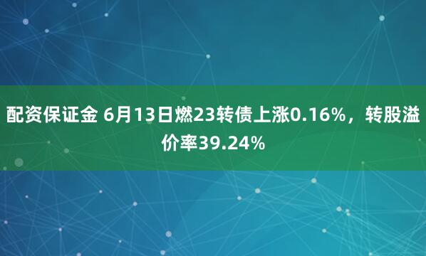 配资保证金 6月13日燃23转债上涨0.16%，转股溢价率39.24%