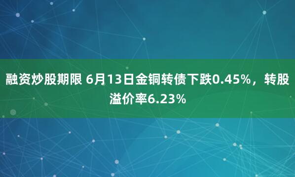 融资炒股期限 6月13日金铜转债下跌0.45%，转股溢价率6.23%