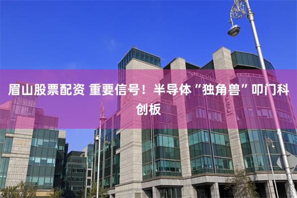 眉山股票配资 重要信号！半导体“独角兽”叩门科创板