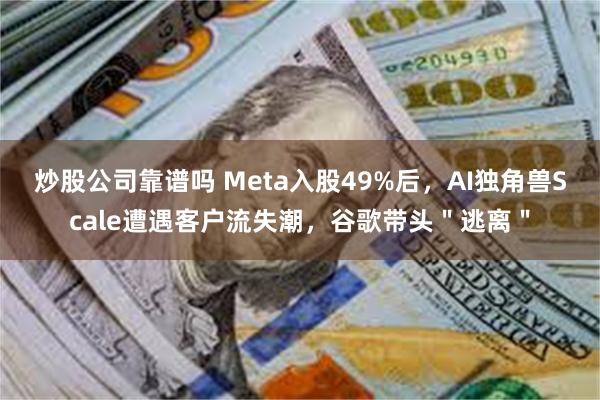 炒股公司靠谱吗 Meta入股49%后，AI独角兽Scale遭遇客户流失潮，谷歌带头＂逃离＂