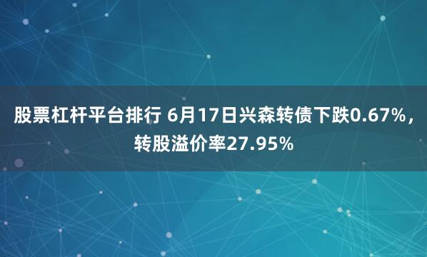 股票杠杆平台排行 6月17日兴森转债下跌0.67%，转股溢价率27.95%