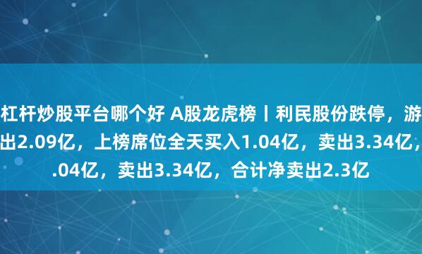 杠杆炒股平台哪个好 A股龙虎榜丨利民股份跌停，游资北京光华路净卖出2.09亿，上榜席位全天买入1.04亿，卖出3.34亿，合计净卖出2.3亿