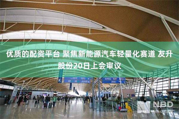 优质的配资平台 聚焦新能源汽车轻量化赛道 友升股份20日上会审议