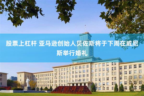 股票上杠杆 亚马逊创始人贝佐斯将于下周在威尼斯举行婚礼