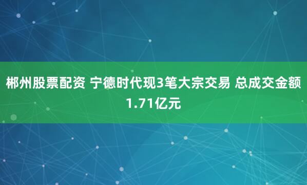 郴州股票配资 宁德时代现3笔大宗交易 总成交金额1.71亿元