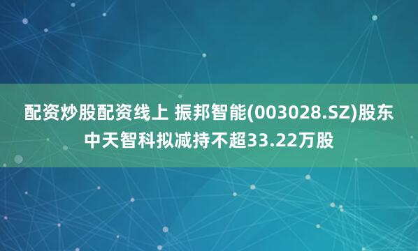 配资炒股配资线上 振邦智能(003028.SZ)股东中天智科拟减持不超33.22万股