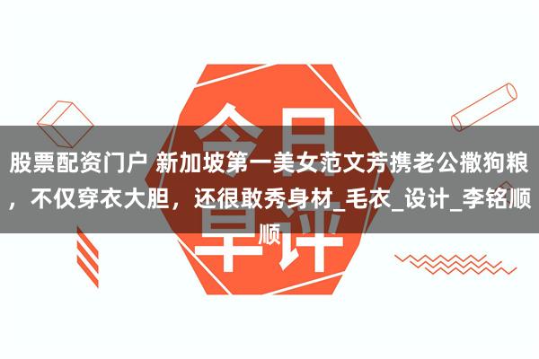 股票配资门户 新加坡第一美女范文芳携老公撒狗粮，不仅穿衣大胆，还很敢秀身材_毛衣_设计_李铭顺