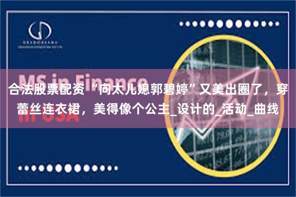 合法股票配资 “向太儿媳郭碧婷”又美出圈了，穿蕾丝连衣裙，美得像个公主_设计的_活动_曲线