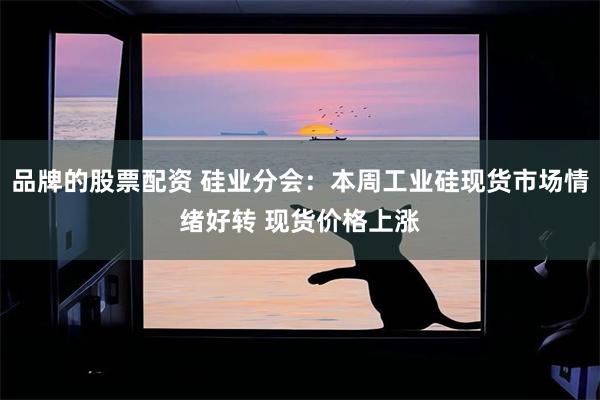 品牌的股票配资 硅业分会：本周工业硅现货市场情绪好转 现货价格上涨