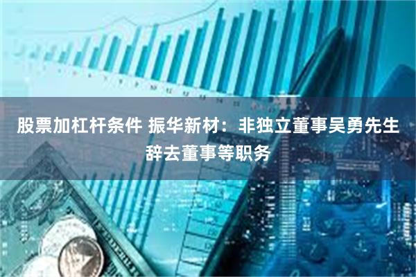 股票加杠杆条件 振华新材：非独立董事吴勇先生辞去董事等职务