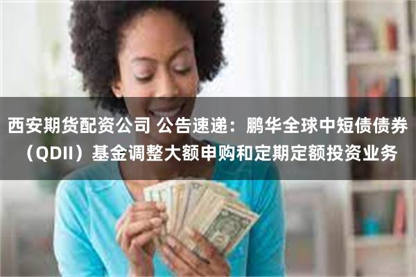 西安期货配资公司 公告速递：鹏华全球中短债债券（QDII）基金调整大额申购和定期定额投资业务