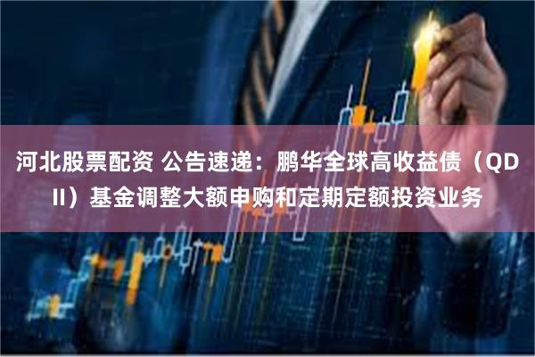 河北股票配资 公告速递：鹏华全球高收益债（QDII）基金调整大额申购和定期定额投资业务