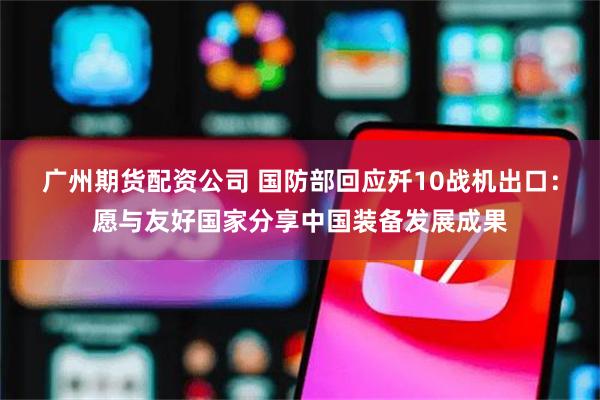 广州期货配资公司 国防部回应歼10战机出口：愿与友好国家分享中国装备发展成果