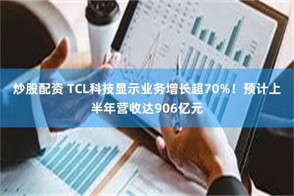 炒股配资 TCL科技显示业务增长超70%！预计上半年营收达906亿元