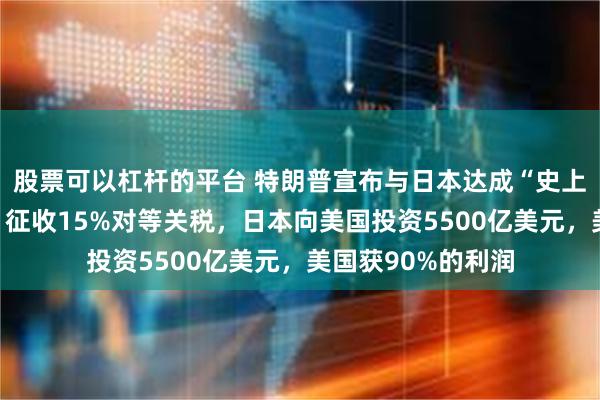 股票可以杠杆的平台 特朗普宣布与日本达成“史上最大”贸易协议！征收15%对等关税，日本向美国投资5500亿美元，美国获90%的利润