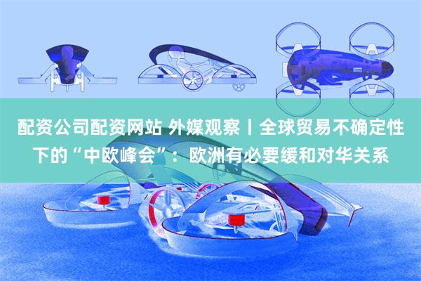 配资公司配资网站 外媒观察丨全球贸易不确定性下的“中欧峰会”：欧洲有必要缓和对华关系